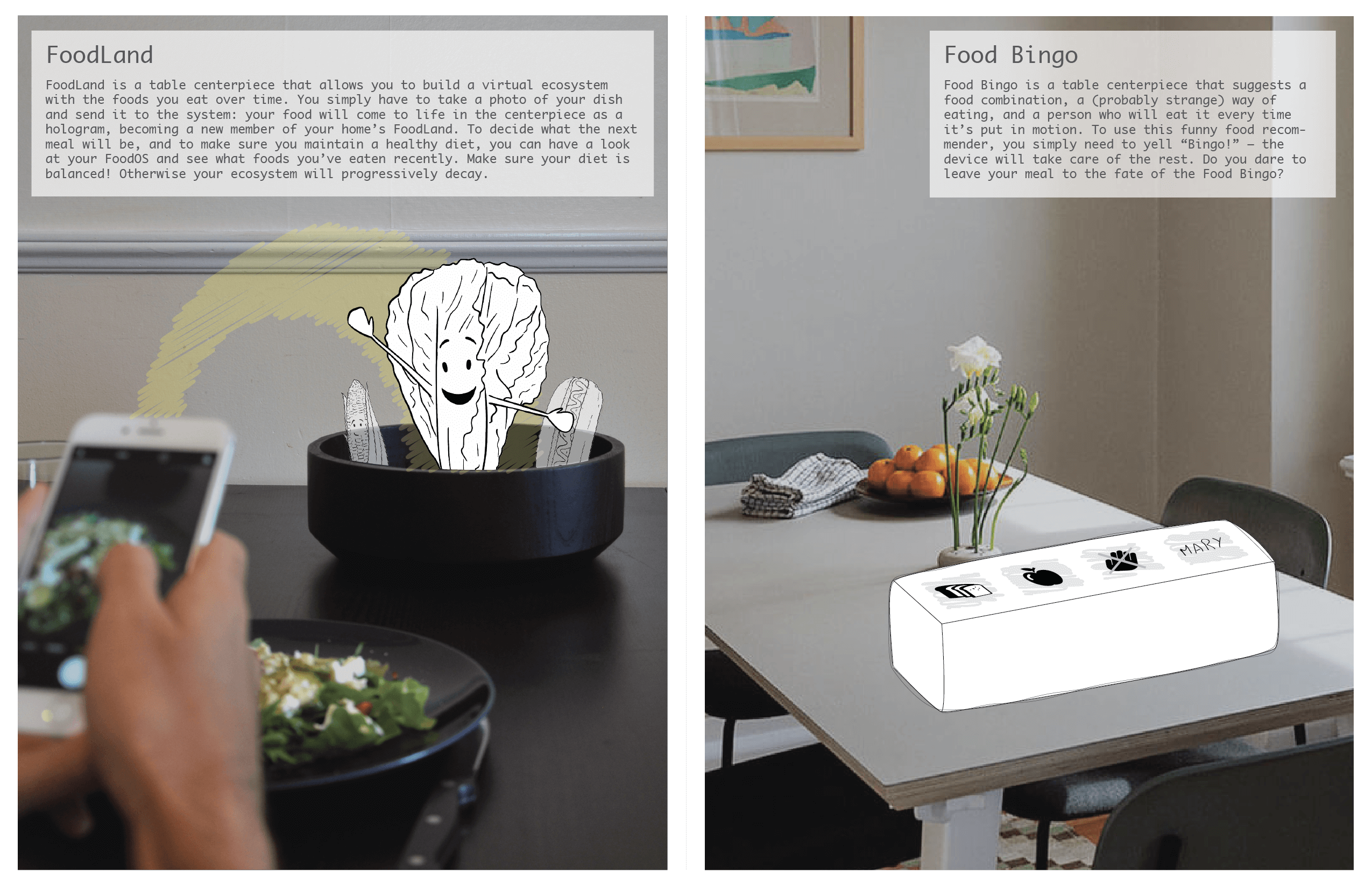 Foodland is a table centerpiece that allows you to build a virtual ecosystem with the foods you eat overtime. You simple have to take a photo of your dish and send it to the system: your food will come to life in the centerpiece as a hologram, becoming a member of your homes Foodland.