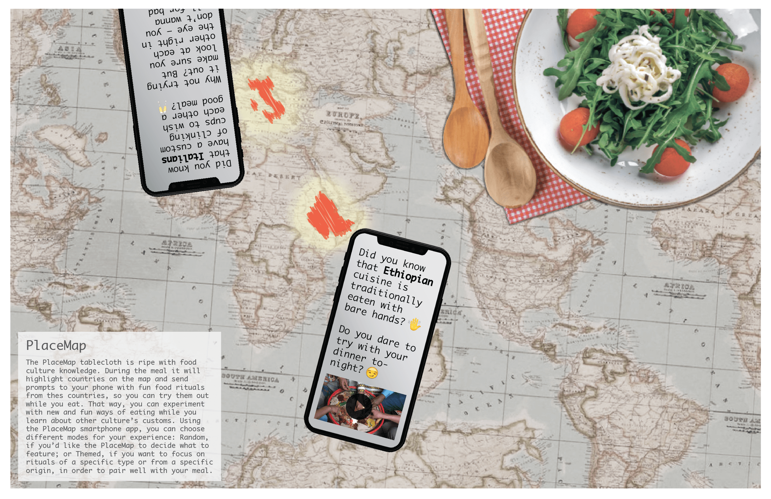 The PlaceMap tablecloth is ripe with food culture knowledge. During the meal it will highlight countries on the map and send prompts to your phone with fun food rituals from the countries, so you can try them out while you eat. That way, you can experiment with new and fun ways of eating while you lean about other culture's customs. Using the Placemap smartphone app, you can choose different modes for your experience: Random, if you'd like the placemap to decide what to feature; or Themed, if you want to focus on rituals of a specific type of from a specific origin, in order to pair well with your meal.